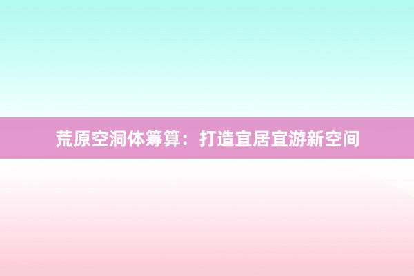 荒原空洞体筹算：打造宜居宜游新空间