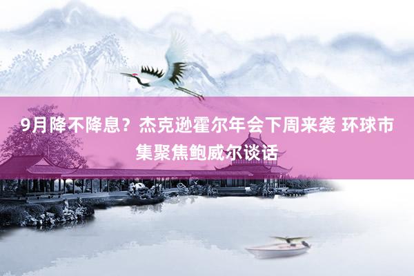 9月降不降息？杰克逊霍尔年会下周来袭 环球市集聚焦鲍威尔谈话