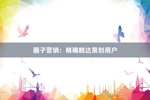 圈子营销:精确触达策划用户
